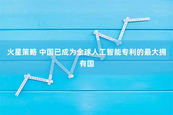 火星策略 中国已成为全球人工智能专利的最大拥有国