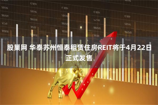 股巢网 华泰苏州恒泰租赁住房REIT将于4月22日正式发售