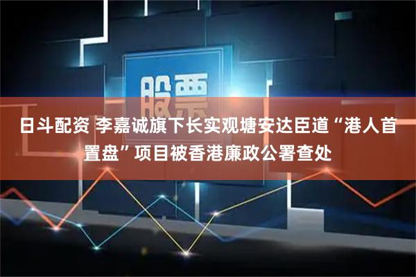 日斗配资 李嘉诚旗下长实观塘安达臣道“港人首置盘”项目被香港廉政公署查处