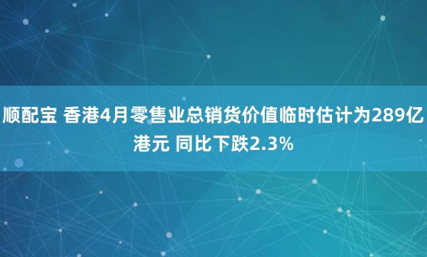 顺配宝 香港4月零售业总销货价值临时估计为289亿港元 同比下跌2.3%