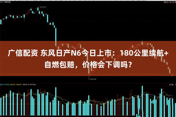 广信配资 东风日产N6今日上市：180公里续航+自燃包赔，价格会下调吗？