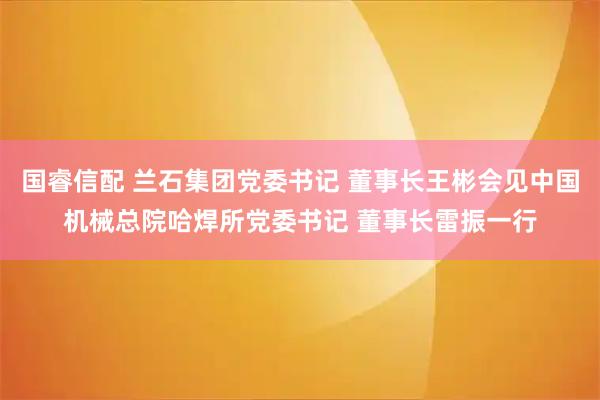 国睿信配 兰石集团党委书记 董事长王彬会见中国机械总院哈焊所党委书记 董事长雷振一行