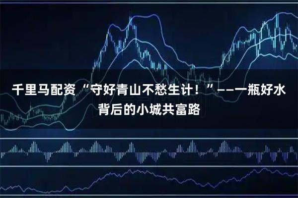 千里马配资 “守好青山不愁生计！”——一瓶好水背后的小城共富路
