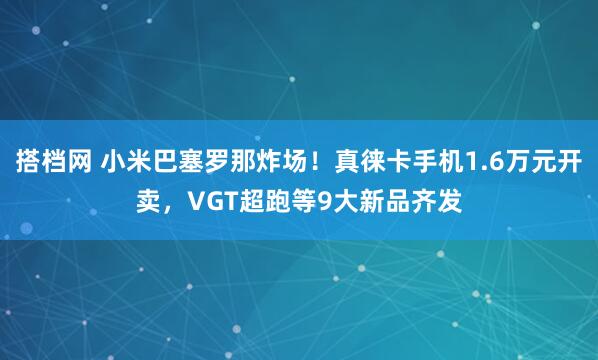 搭档网 小米巴塞罗那炸场！真徕卡手机1.6万元开卖，VGT超跑等9大新品齐发