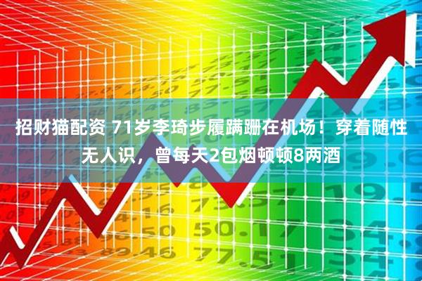 招财猫配资 71岁李琦步履蹒跚在机场！穿着随性无人识，曾每天2包烟顿顿8两酒